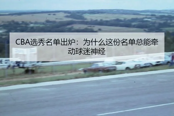 CBA选秀名单出炉：为什么这份名单总能牵动球迷神经